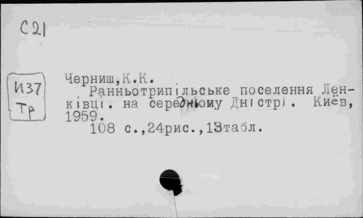 ﻿Cil
ҐГТТЗ Черниш,К.К.
1*437 Ранньотрипільське поселення Лен-тй кінці. на середньому Дні стрі . Киев,
■ ' г 1959.
108 с. ,24рис., ІЗтабл.